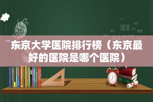 东京大学医院排行榜（东京最好的医院是哪个医院）