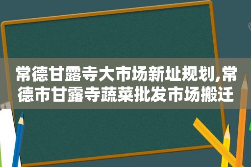 常德甘露寺大市场新址规划,常德市甘露寺蔬菜批发市场搬迁