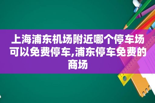 上海浦东机场附近哪个停车场可以免费停车,浦东停车免费的商场