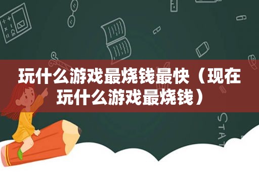 玩什么游戏最烧钱最快（现在玩什么游戏最烧钱）