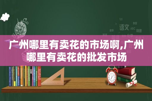 广州哪里有卖花的市场啊,广州哪里有卖花的批发市场