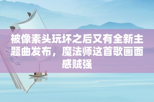 被像素头玩坏之后又有全新主题曲发布，魔法师这首歌画面感贼强