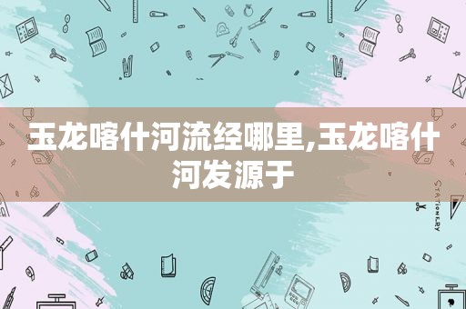 玉龙喀什河流经哪里,玉龙喀什河发源于