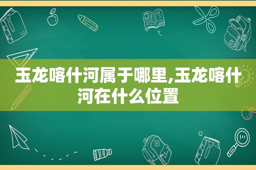 玉龙喀什河属于哪里,玉龙喀什河在什么位置