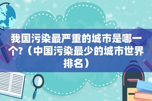 我国污染最严重的城市是哪一个?（中国污染最少的城市世界排名）