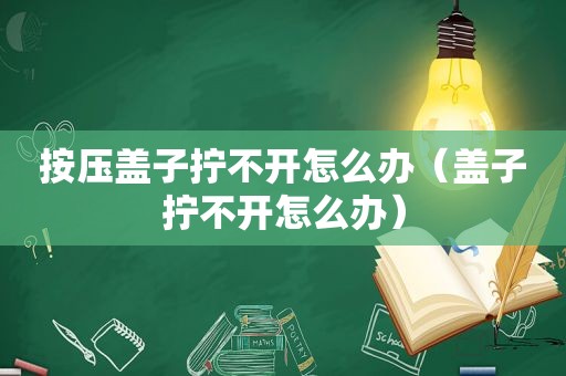 按压盖子拧不开怎么办（盖子拧不开怎么办）