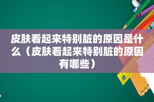 皮肤看起来特别脏的原因是什么（皮肤看起来特别脏的原因有哪些）