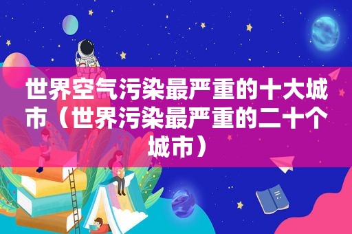 世界空气污染最严重的十大城市（世界污染最严重的二十个城市）