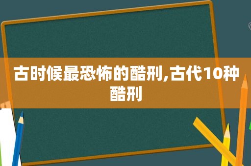 古时候最恐怖的酷刑,古代10种酷刑