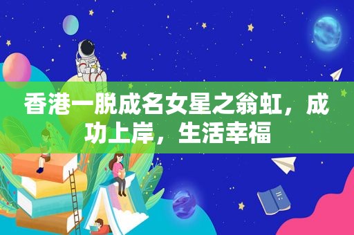 香港一脱成名女星之翁虹，成功上岸，生活幸福