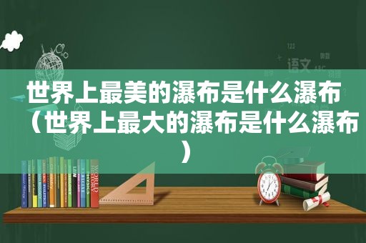 世界上最美的瀑布是什么瀑布（世界上最大的瀑布是什么瀑布）