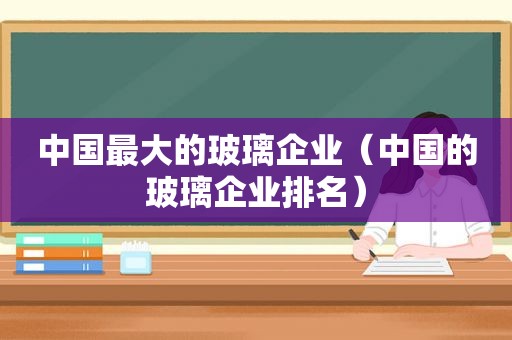 中国最大的玻璃企业（中国的玻璃企业排名）