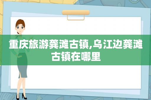 重庆旅游龚滩古镇,乌江边龚滩古镇在哪里