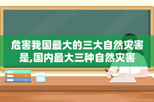 危害我国最大的三大自然灾害是,国内最大三种自然灾害