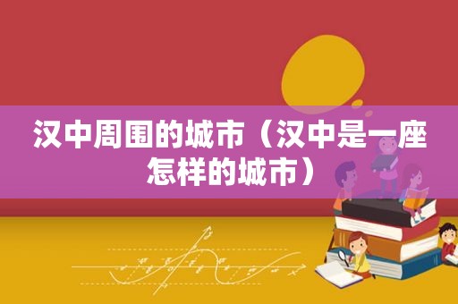 汉中周围的城市（汉中是一座怎样的城市）