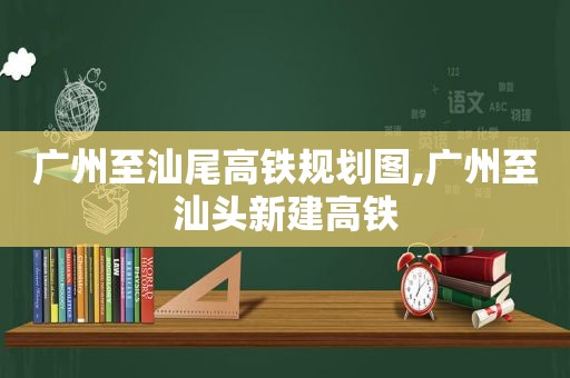 广州至汕尾高铁规划图,广州至汕头新建高铁