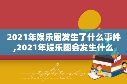 2021年娱乐圈发生了什么事件,2021年娱乐圈会发生什么