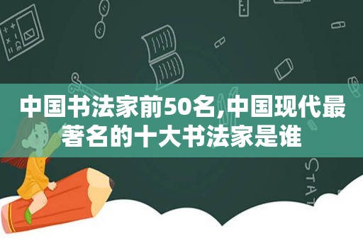 中国书法家前50名,中国现代最著名的十大书法家是谁