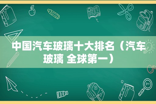 中国汽车玻璃十大排名（汽车玻璃 全球第一）