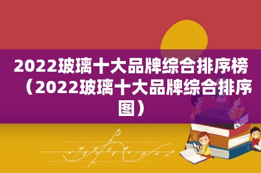 2022玻璃十大品牌综合排序榜（2022玻璃十大品牌综合排序图）