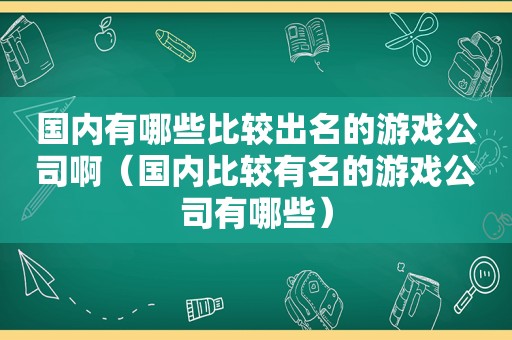 国内有哪些比较出名的游戏公司啊（国内比较有名的游戏公司有哪些）