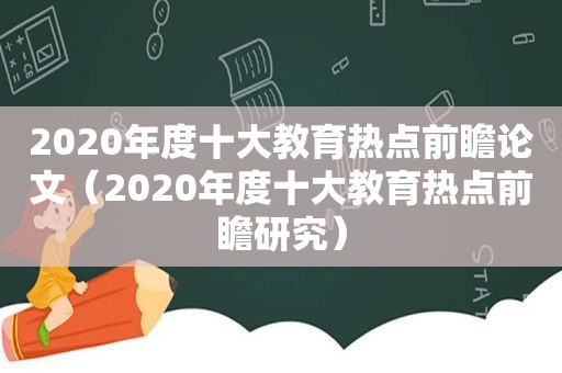 2020年度十大教育热点前瞻论文（2020年度十大教育热点前瞻研究）