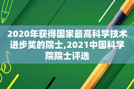 2020年获得国家最高科学技术进步奖的院士,2021中国科学院院士评选