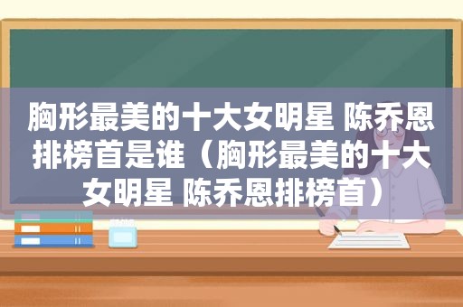 胸形最美的十大女明星 陈乔恩排榜首是谁（胸形最美的十大女明星 陈乔恩排榜首）