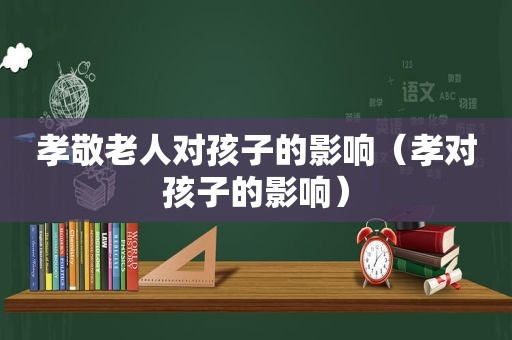 孝敬老人对孩子的影响（孝对孩子的影响）