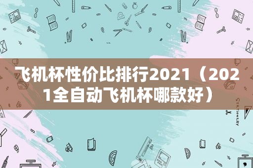 飞机杯性价比排行2021（2021全自动飞机杯哪款好）