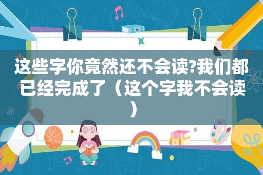 这些字你竟然还不会读?我们都已经完成了（这个字我不会读）