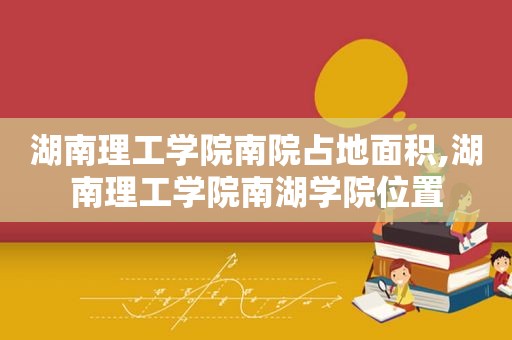 湖南理工学院南院占地面积,湖南理工学院南湖学院位置