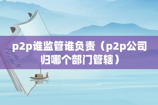 p2p谁监管谁负责（p2p公司归哪个部门管辖）