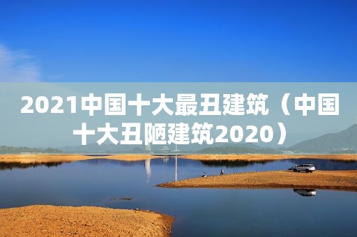 2021中国十大最丑建筑（中国十大丑陋建筑2020）