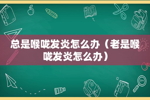 总是喉咙发炎怎么办（老是喉咙发炎怎么办）