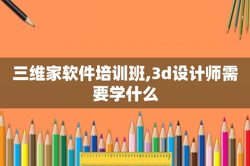 三维家软件培训班,3d设计师需要学什么