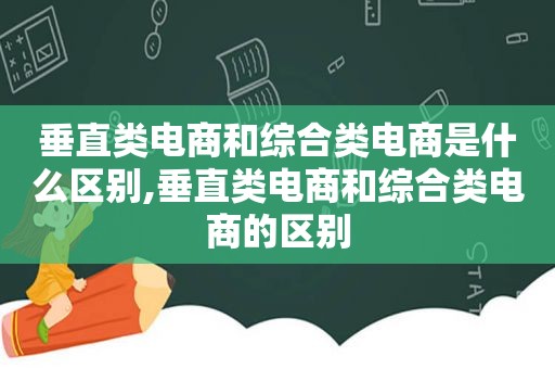 垂直类电商和综合类电商是什么区别,垂直类电商和综合类电商的区别