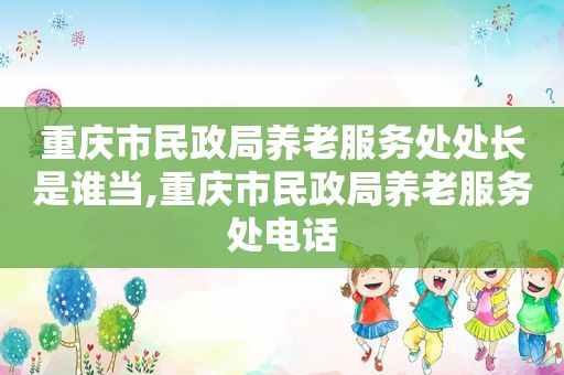 重庆市民政局养老服务处处长是谁当,重庆市民政局养老服务处电话