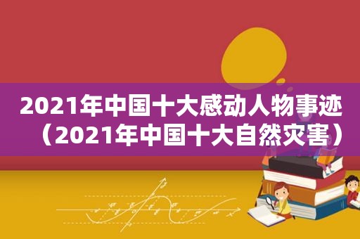 2021年中国十大感动人物事迹（2021年中国十大自然灾害）