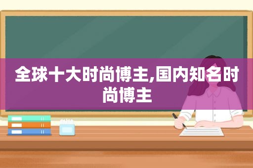 全球十大时尚博主,国内知名时尚博主