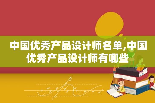 中国优秀产品设计师名单,中国优秀产品设计师有哪些