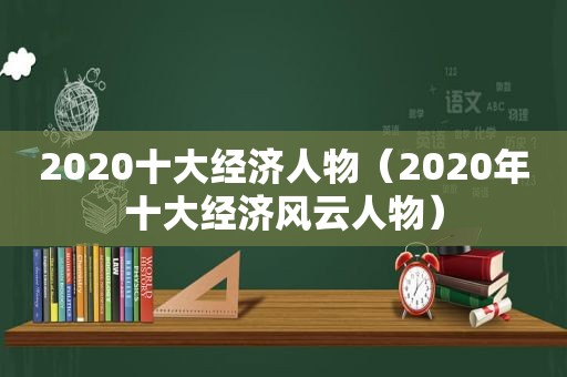 2020十大经济人物（2020年十大经济风云人物）