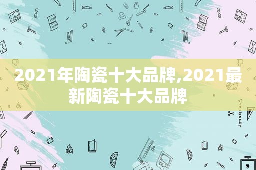 2021年陶瓷十大品牌,2021最新陶瓷十大品牌