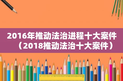 2016年推动法治进程十大案件（2018推动法治十大案件）