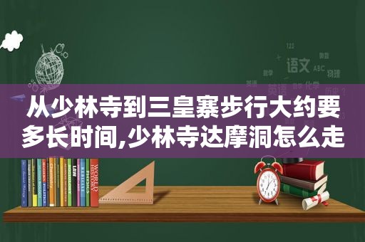 从少林寺到三皇寨步行大约要多长时间,少林寺达摩洞怎么走