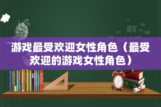 游戏最受欢迎女性角色（最受欢迎的游戏女性角色）