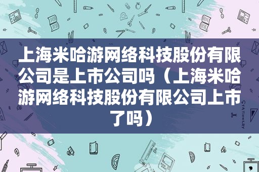 上海米哈游网络科技股份有限公司是上市公司吗（上海米哈游网络科技股份有限公司上市了吗）