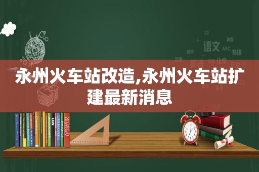 永州火车站改造,永州火车站扩建最新消息