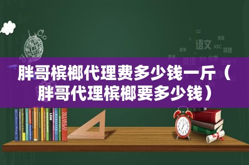 胖哥槟榔代理费多少钱一斤（胖哥代理槟榔要多少钱）