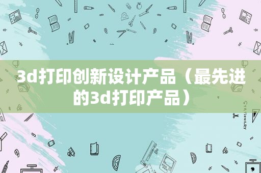 3d打印创新设计产品（最先进的3d打印产品）